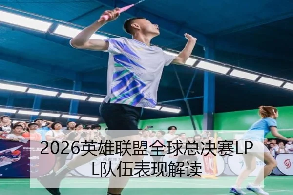 2026英雄联盟全球总决赛LPL队伍表现解读